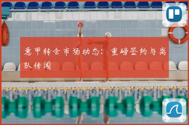 意甲转会市场动态:重磅签约与离队传闻