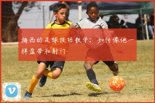 梅西的足球技巧教学:如何像他一样盘带和射门