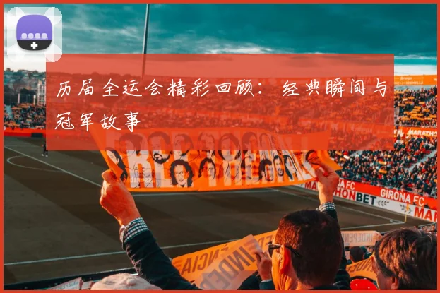历届全运会精彩回顾：经典瞬间与冠军故事