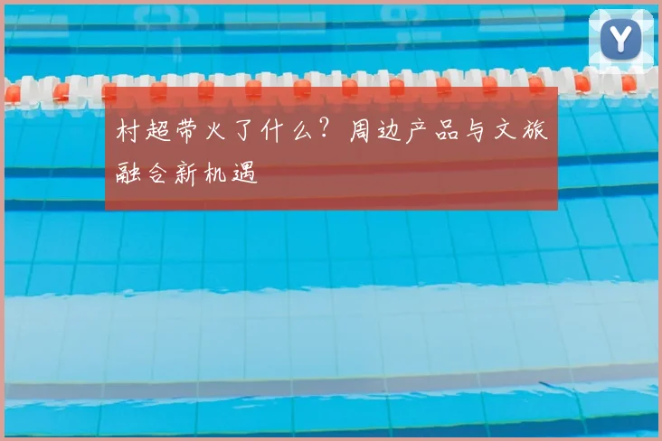 村超带火了什么？周边产品与文旅融合新机遇