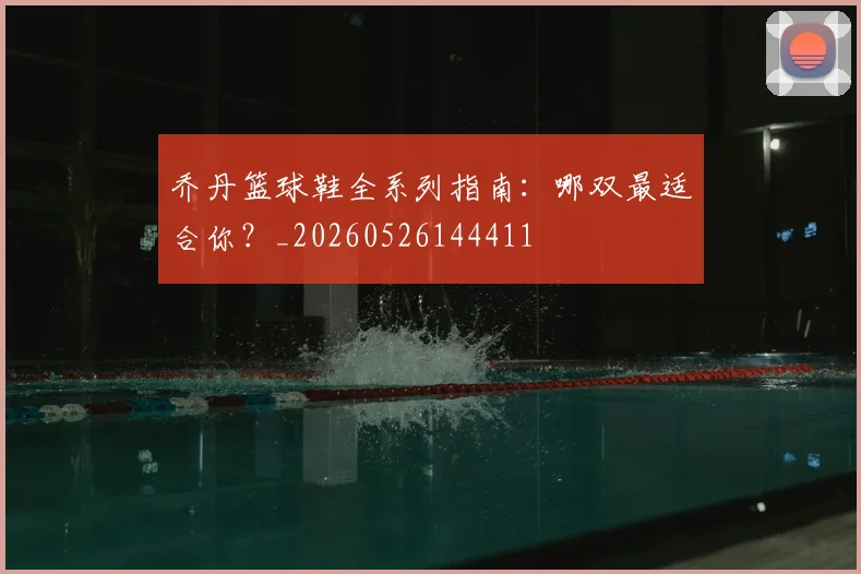 乔丹篮球鞋全系列指南：哪双最适合你？_20260526144411
