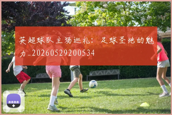 英超球队主场巡礼:足球圣地的魅力_20260529200534