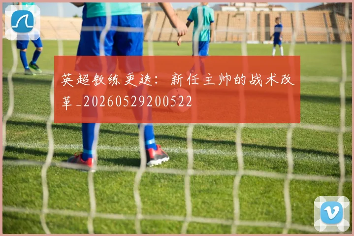 英超教练更迭：新任主帅的战术改革_20260529200522